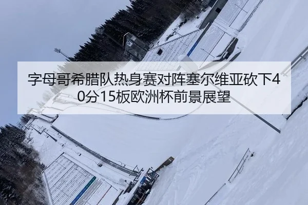 字母哥希腊队热身赛对阵塞尔维亚砍下40分15板欧洲杯前景展望