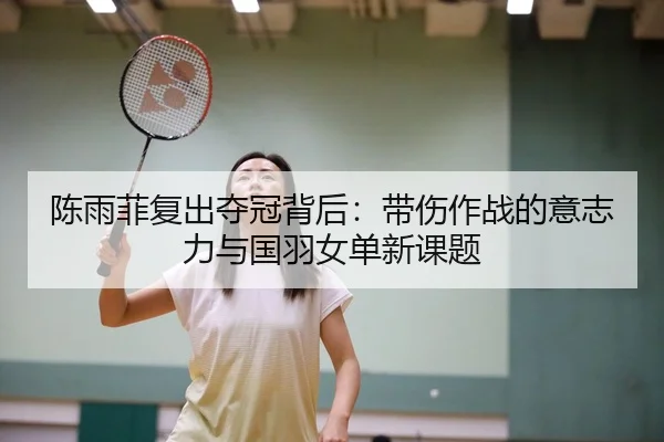 陈雨菲复出夺冠背后：带伤作战的意志力与国羽女单新课题